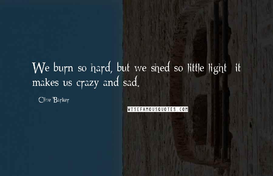 Clive Barker Quotes: We burn so hard, but we shed so little light; it makes us crazy and sad.