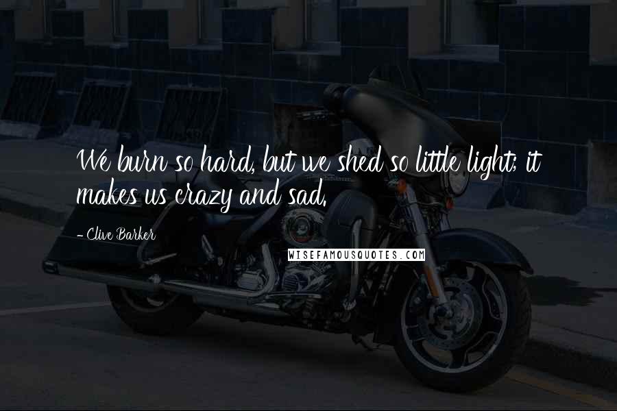 Clive Barker Quotes: We burn so hard, but we shed so little light; it makes us crazy and sad.