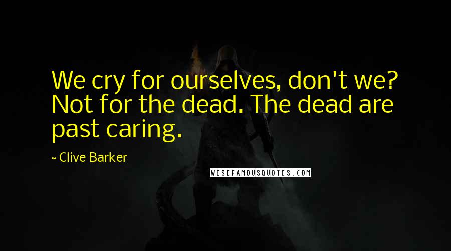 Clive Barker Quotes: We cry for ourselves, don't we? Not for the dead. The dead are past caring.