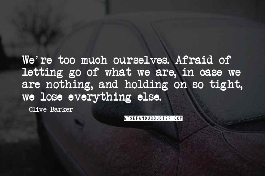 Clive Barker Quotes: We're too much ourselves. Afraid of letting go of what we are, in case we are nothing, and holding on so tight, we lose everything else.