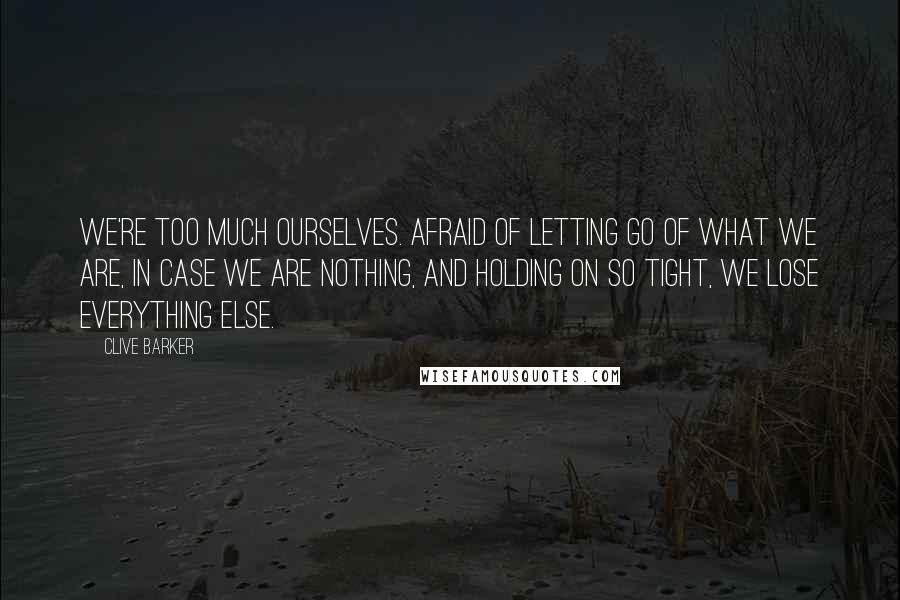 Clive Barker Quotes: We're too much ourselves. Afraid of letting go of what we are, in case we are nothing, and holding on so tight, we lose everything else.