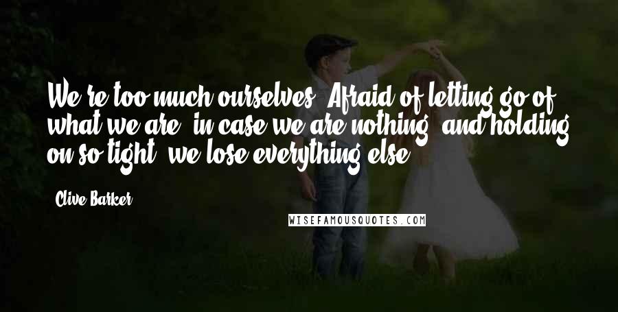 Clive Barker Quotes: We're too much ourselves. Afraid of letting go of what we are, in case we are nothing, and holding on so tight, we lose everything else.