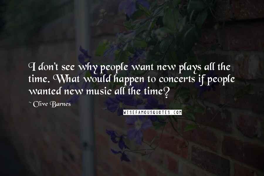 Clive Barnes Quotes: I don't see why people want new plays all the time. What would happen to concerts if people wanted new music all the time?