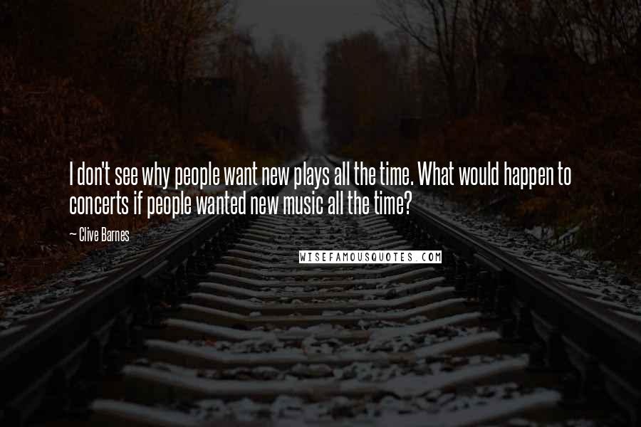 Clive Barnes Quotes: I don't see why people want new plays all the time. What would happen to concerts if people wanted new music all the time?