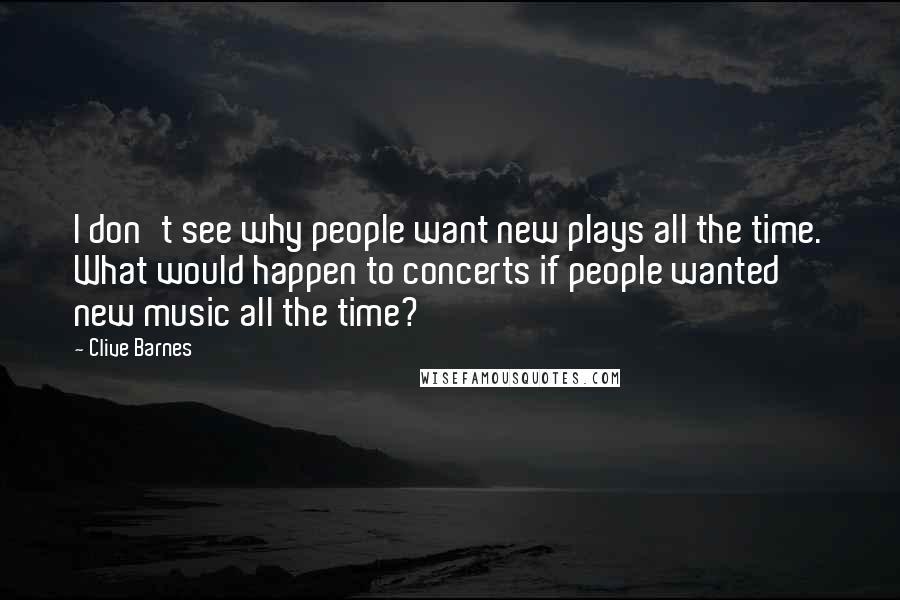 Clive Barnes Quotes: I don't see why people want new plays all the time. What would happen to concerts if people wanted new music all the time?