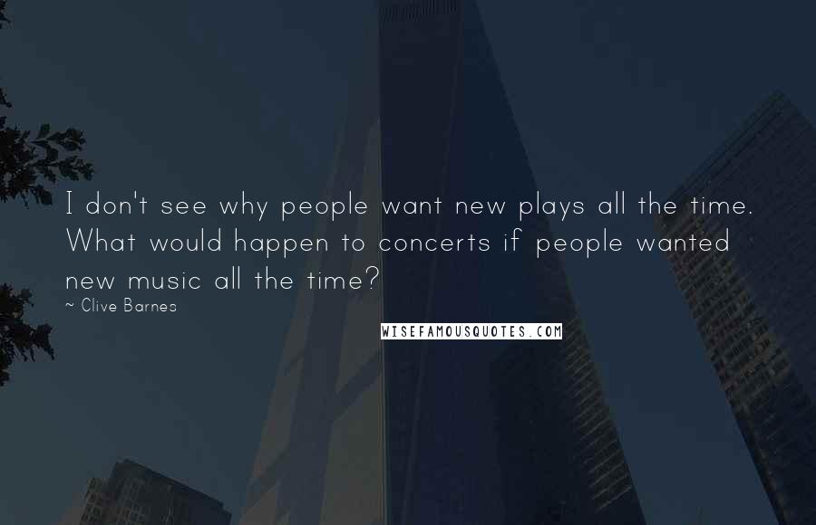 Clive Barnes Quotes: I don't see why people want new plays all the time. What would happen to concerts if people wanted new music all the time?