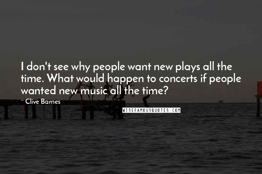 Clive Barnes Quotes: I don't see why people want new plays all the time. What would happen to concerts if people wanted new music all the time?