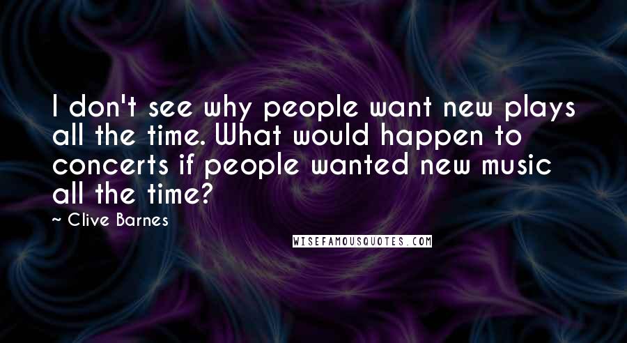 Clive Barnes Quotes: I don't see why people want new plays all the time. What would happen to concerts if people wanted new music all the time?