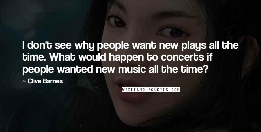 Clive Barnes Quotes: I don't see why people want new plays all the time. What would happen to concerts if people wanted new music all the time?