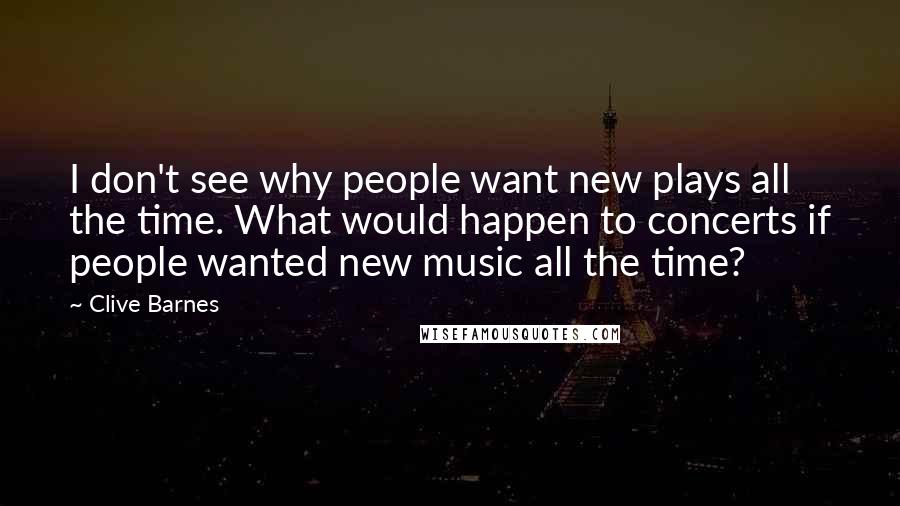 Clive Barnes Quotes: I don't see why people want new plays all the time. What would happen to concerts if people wanted new music all the time?