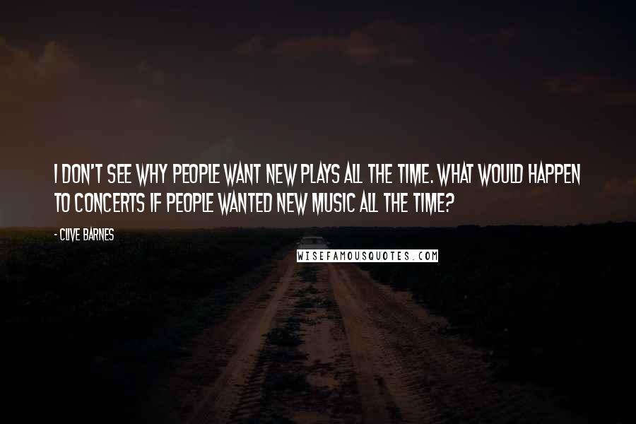 Clive Barnes Quotes: I don't see why people want new plays all the time. What would happen to concerts if people wanted new music all the time?