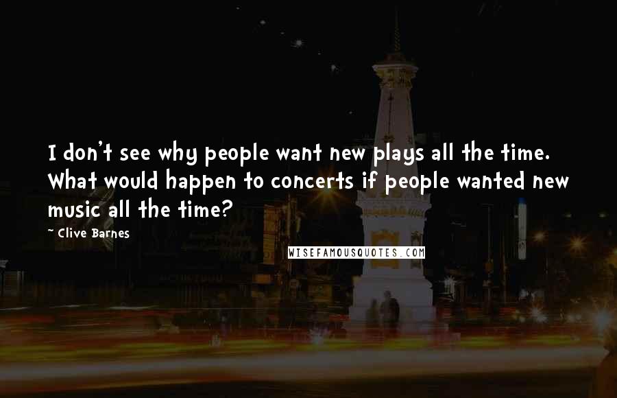 Clive Barnes Quotes: I don't see why people want new plays all the time. What would happen to concerts if people wanted new music all the time?