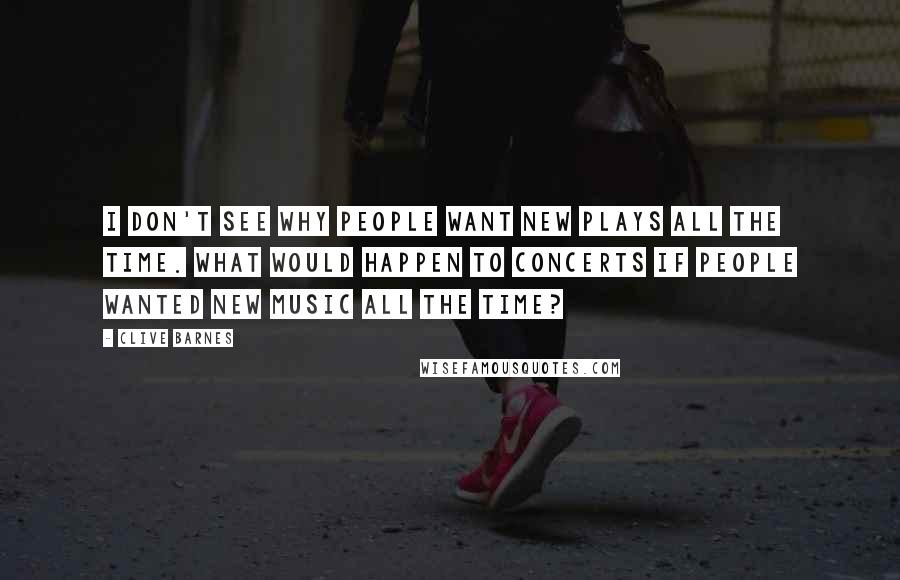 Clive Barnes Quotes: I don't see why people want new plays all the time. What would happen to concerts if people wanted new music all the time?
