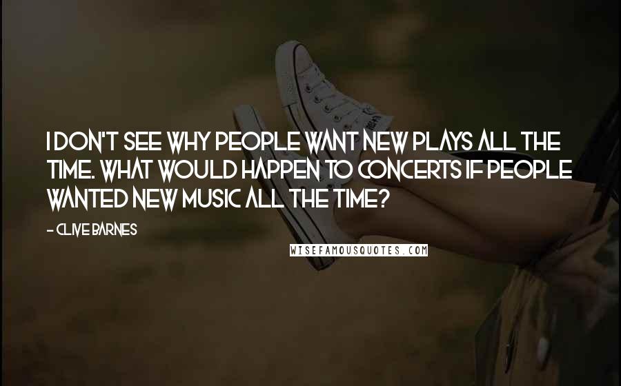 Clive Barnes Quotes: I don't see why people want new plays all the time. What would happen to concerts if people wanted new music all the time?