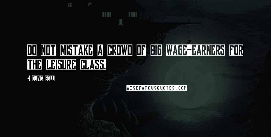 Clive Bell Quotes: Do not mistake a crowd of big wage-earners for the leisure class.