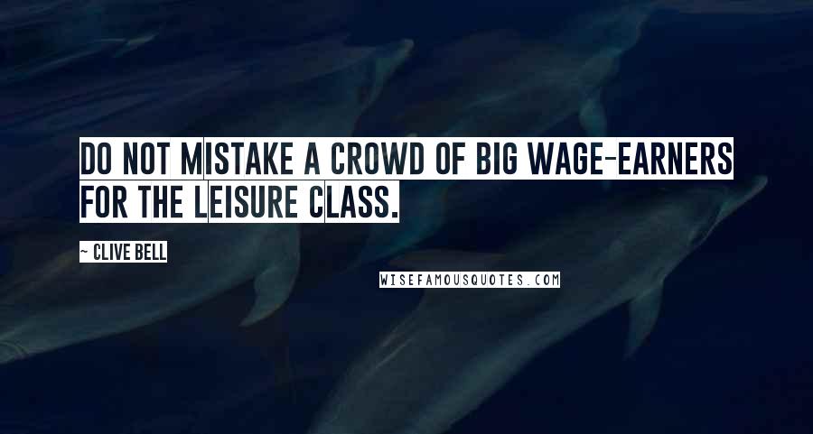 Clive Bell Quotes: Do not mistake a crowd of big wage-earners for the leisure class.