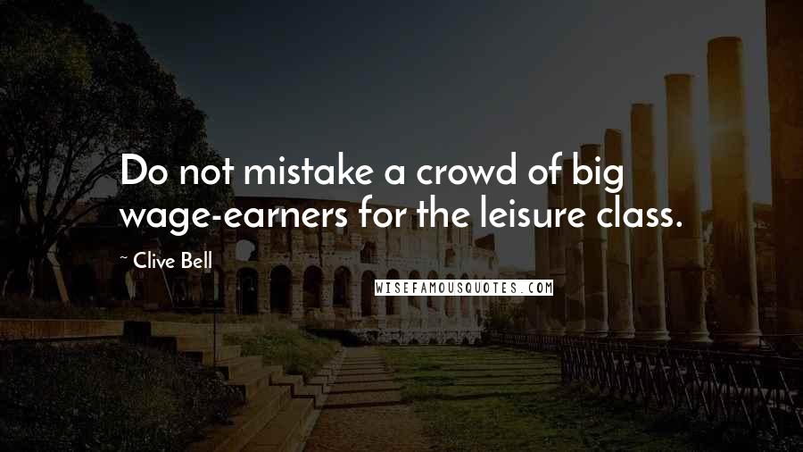 Clive Bell Quotes: Do not mistake a crowd of big wage-earners for the leisure class.