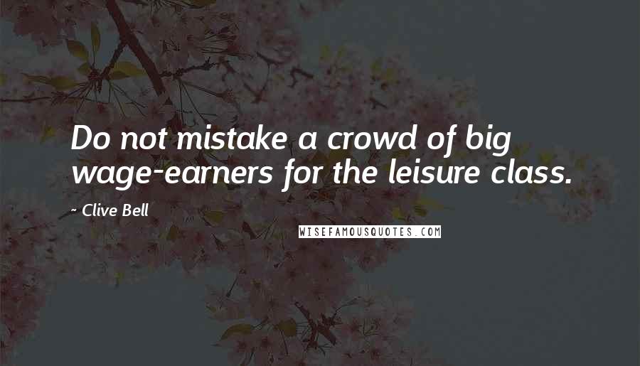 Clive Bell Quotes: Do not mistake a crowd of big wage-earners for the leisure class.