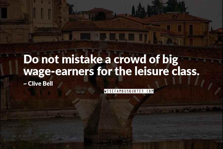 Clive Bell Quotes: Do not mistake a crowd of big wage-earners for the leisure class.