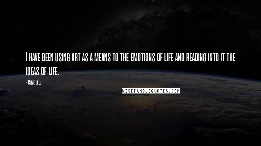 Clive Bell Quotes: I have been using art as a means to the emotions of life and reading into it the ideas of life.