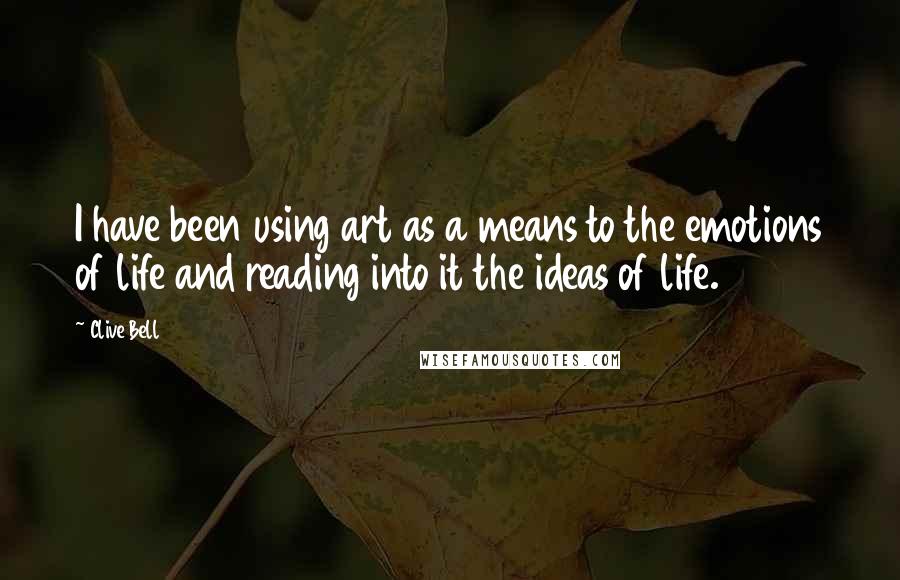 Clive Bell Quotes: I have been using art as a means to the emotions of life and reading into it the ideas of life.