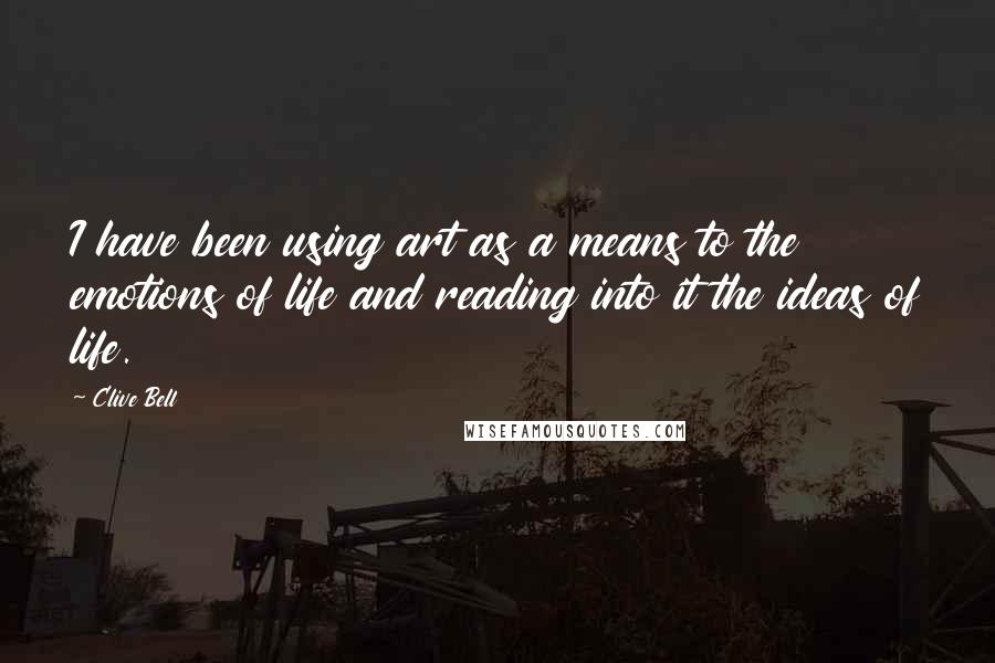 Clive Bell Quotes: I have been using art as a means to the emotions of life and reading into it the ideas of life.