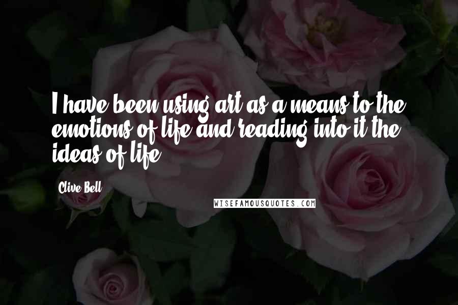 Clive Bell Quotes: I have been using art as a means to the emotions of life and reading into it the ideas of life.