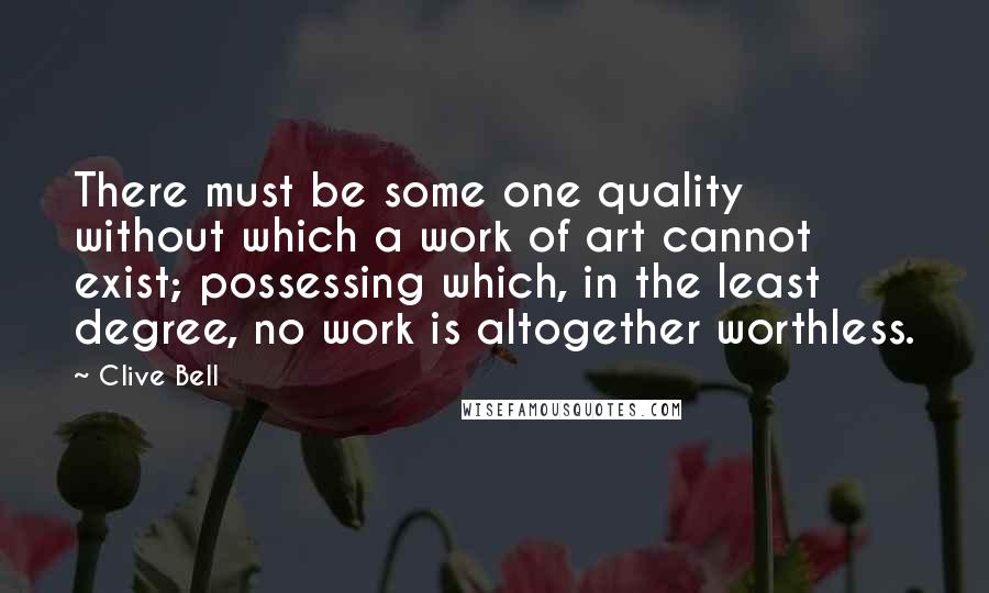 Clive Bell Quotes: There must be some one quality without which a work of art cannot exist; possessing which, in the least degree, no work is altogether worthless.
