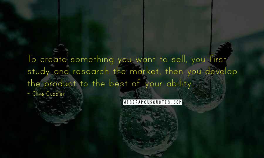 Clive Cussler Quotes: To create something you want to sell, you first study and research the market, then you develop the product to the best of your ability.