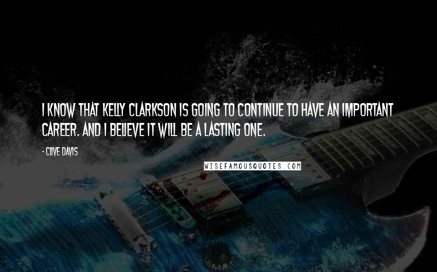 Clive Davis Quotes: I know that Kelly Clarkson is going to continue to have an important career. And I believe it will be a lasting one.