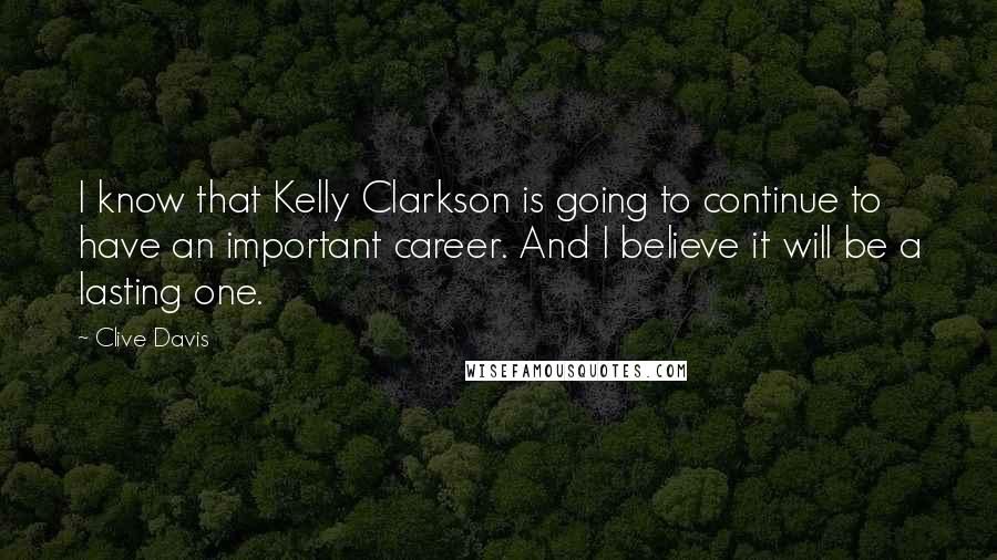 Clive Davis Quotes: I know that Kelly Clarkson is going to continue to have an important career. And I believe it will be a lasting one.