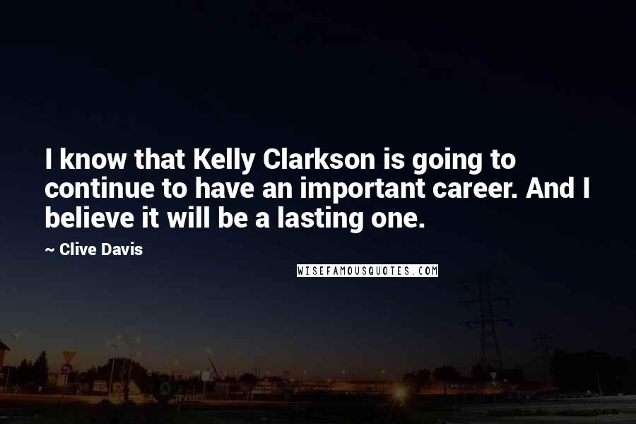 Clive Davis Quotes: I know that Kelly Clarkson is going to continue to have an important career. And I believe it will be a lasting one.