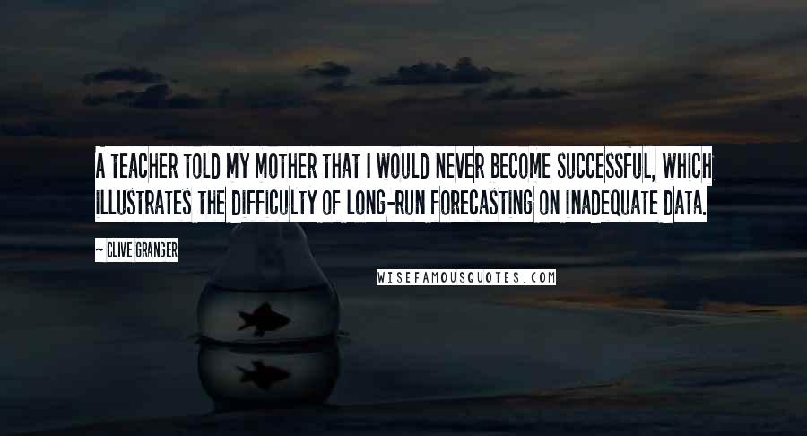 Clive Granger Quotes: A teacher told my mother that I would never become successful, which illustrates the difficulty of long-run forecasting on inadequate data.