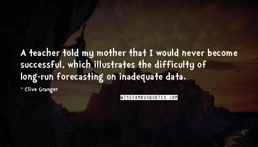 Clive Granger Quotes: A teacher told my mother that I would never become successful, which illustrates the difficulty of long-run forecasting on inadequate data.