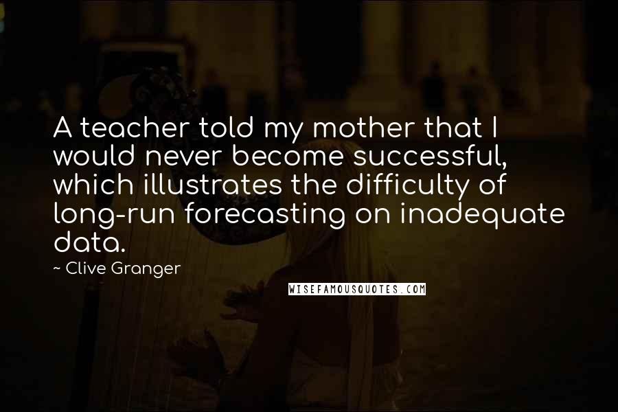 Clive Granger Quotes: A teacher told my mother that I would never become successful, which illustrates the difficulty of long-run forecasting on inadequate data.