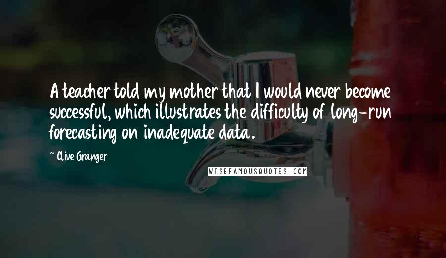 Clive Granger Quotes: A teacher told my mother that I would never become successful, which illustrates the difficulty of long-run forecasting on inadequate data.