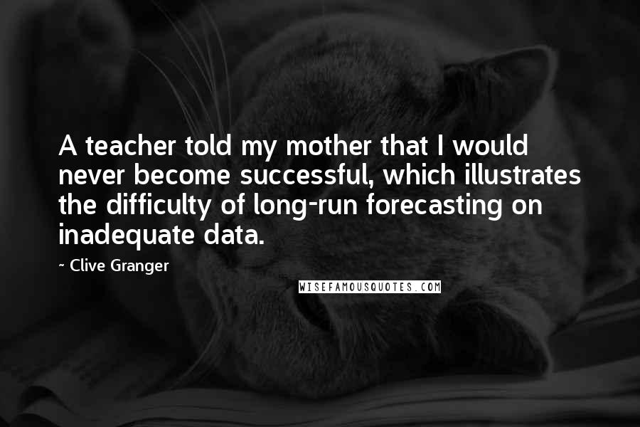 Clive Granger Quotes: A teacher told my mother that I would never become successful, which illustrates the difficulty of long-run forecasting on inadequate data.