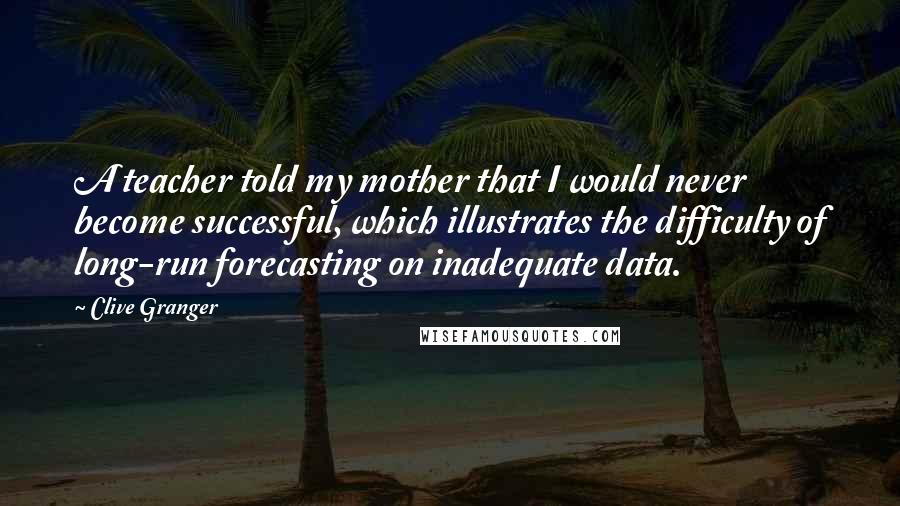 Clive Granger Quotes: A teacher told my mother that I would never become successful, which illustrates the difficulty of long-run forecasting on inadequate data.