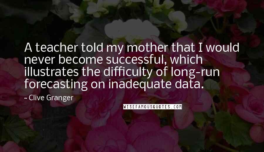 Clive Granger Quotes: A teacher told my mother that I would never become successful, which illustrates the difficulty of long-run forecasting on inadequate data.