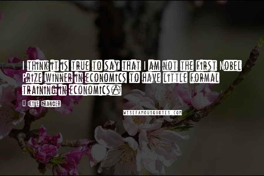 Clive Granger Quotes: I think it is true to say that I am not the first Nobel Prize winner in economics to have little formal training in economics.