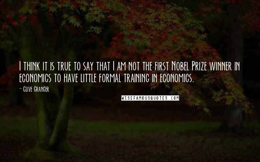 Clive Granger Quotes: I think it is true to say that I am not the first Nobel Prize winner in economics to have little formal training in economics.
