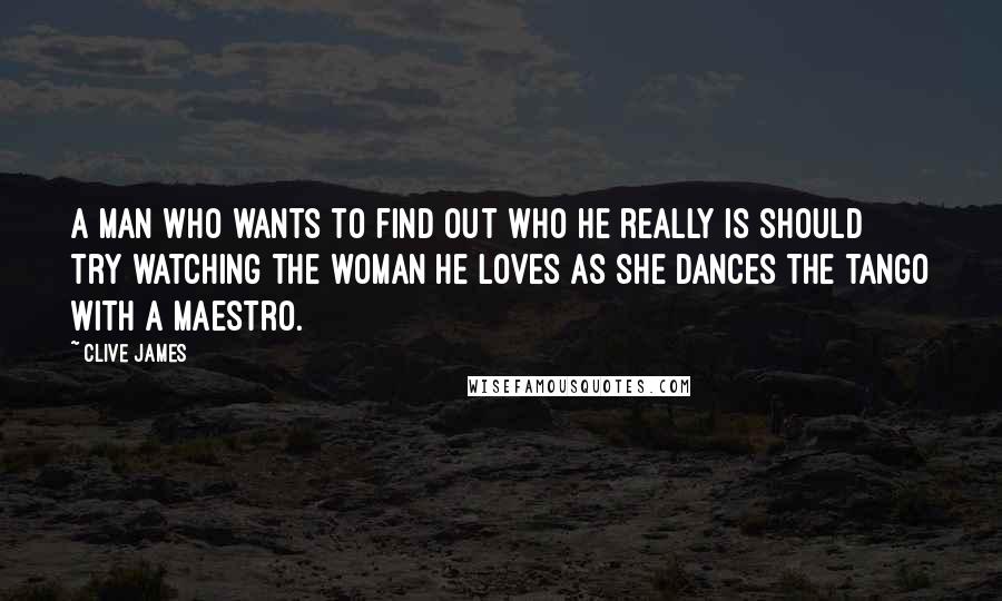 Clive James Quotes: A man who wants to find out who he really is should try watching the woman he loves as she dances the tango with a maestro.