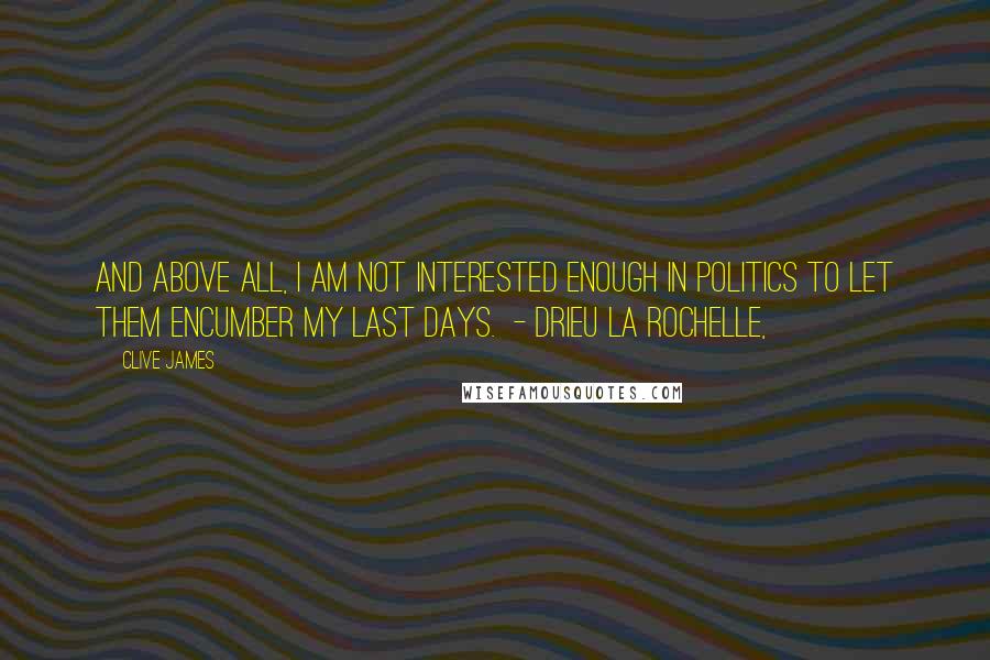 Clive James Quotes: And above all, I am not interested enough in politics to let them encumber my last days. - DRIEU LA ROCHELLE,