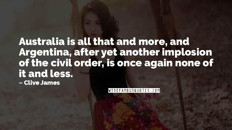Clive James Quotes: Australia is all that and more, and Argentina, after yet another implosion of the civil order, is once again none of it and less.