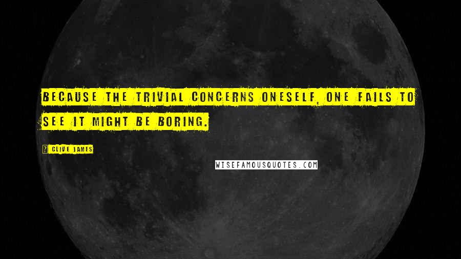 Clive James Quotes: Because the trivial concerns oneself, one fails to see it might be boring.
