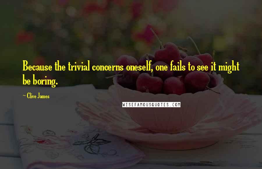 Clive James Quotes: Because the trivial concerns oneself, one fails to see it might be boring.