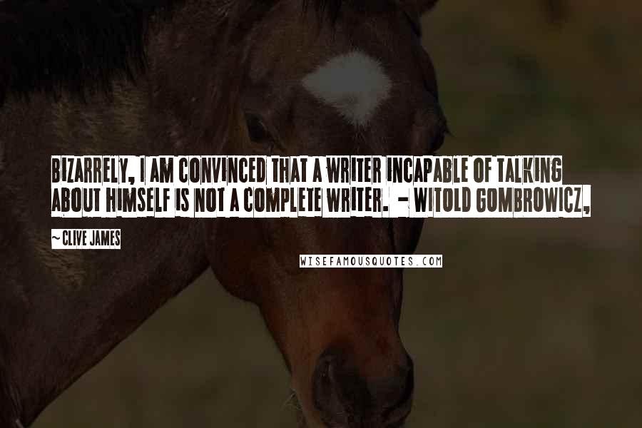 Clive James Quotes: Bizarrely, I am convinced that a writer incapable of talking about himself is not a complete writer. - WITOLD GOMBROWICZ,