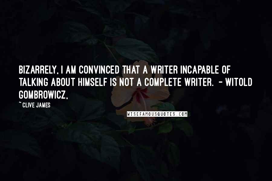 Clive James Quotes: Bizarrely, I am convinced that a writer incapable of talking about himself is not a complete writer. - WITOLD GOMBROWICZ,