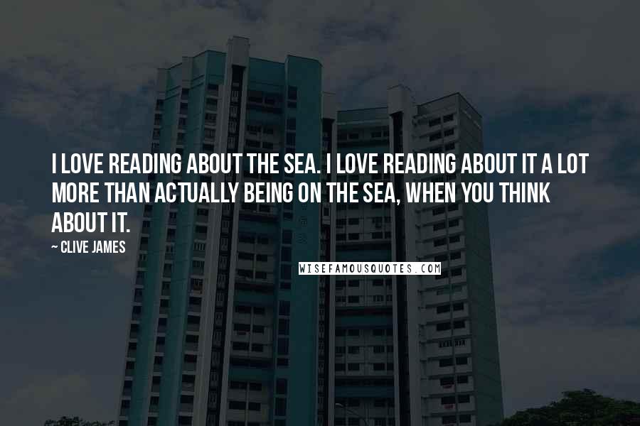 Clive James Quotes: I love reading about the sea. I love reading about it a lot more than actually being on the sea, when you think about it.