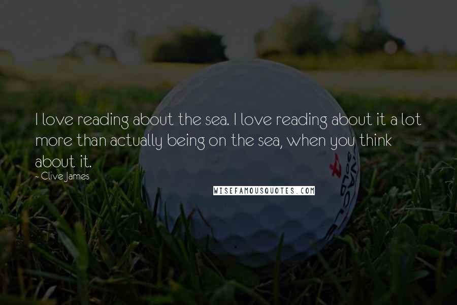 Clive James Quotes: I love reading about the sea. I love reading about it a lot more than actually being on the sea, when you think about it.